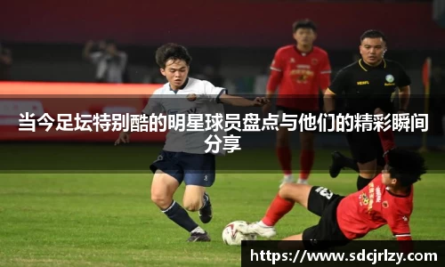 当今足坛特别酷的明星球员盘点与他们的精彩瞬间分享