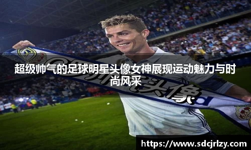 超级帅气的足球明星头像女神展现运动魅力与时尚风采