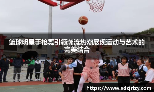 篮球明星手枪舞引领潮流热潮展现运动与艺术的完美结合