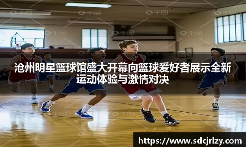 沧州明星篮球馆盛大开幕向篮球爱好者展示全新运动体验与激情对决